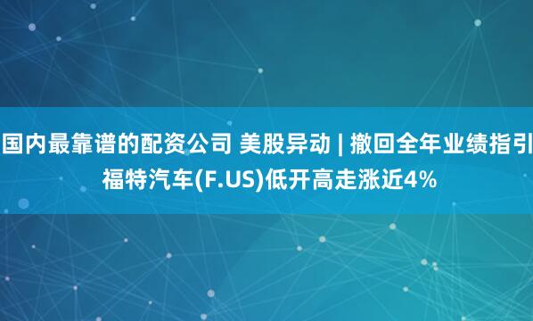 国内最靠谱的配资公司 美股异动 | 撤回全年业绩指引 福特汽车(F.US)低开高走涨近4%