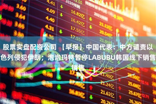 股票实盘配资公司 【早报】中国代表：中方谴责以色列侵犯伊朗；泡泡玛特暂停LABUBU韩国线下销售