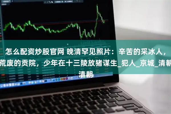 怎么配资炒股官网 晚清罕见照片：辛苦的采冰人，荒废的贡院，少年在十三陵放猪谋生_犯人_京城_清朝