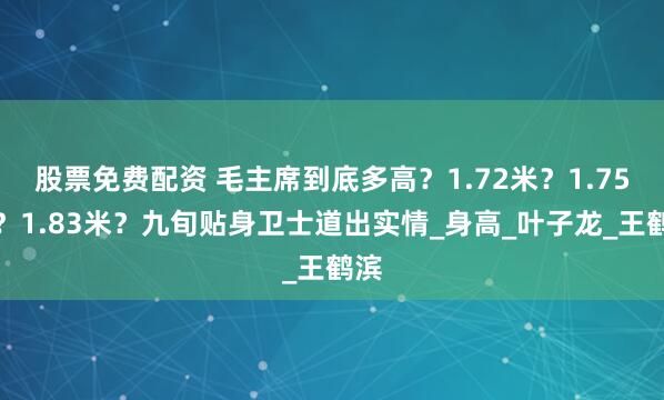 股票免费配资 毛主席到底多高？1.72米？1.75米？1.83米？九旬贴身卫士道出实情_身高_叶子龙_王鹤滨