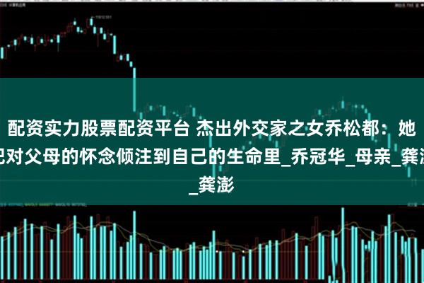 配资实力股票配资平台 杰出外交家之女乔松都：她把对父母的怀念倾注到自己的生命里_乔冠华_母亲_龚澎