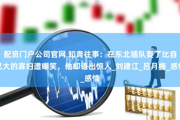 配资门户公司官网 知青往事：在东北插队娶了比自己大的寡妇遭嘲笑，他却语出惊人_刘建江_吕月梅_感情
