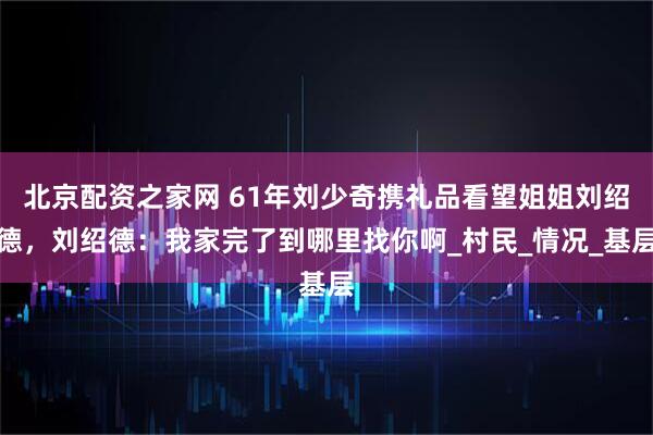 北京配资之家网 61年刘少奇携礼品看望姐姐刘绍德，刘绍德：我家完了到哪里找你啊_村民_情况_基层