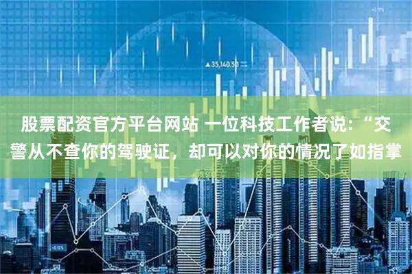 股票配资官方平台网站 一位科技工作者说: “交警从不查你的驾驶证，却可以对你的情况了如指掌