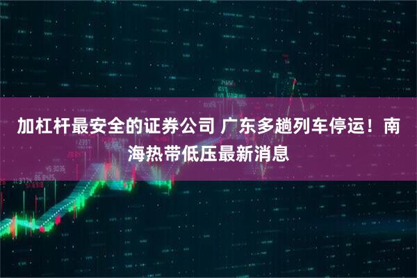 加杠杆最安全的证券公司 广东多趟列车停运！南海热带低压最新消息