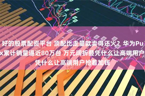 好的股票配资平台 顶配比走量款卖得还火？华为Pura X Max累计销量逼近80万台 万元阔折叠凭什么让高端用户抢着加钱